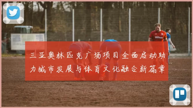 三亚奥林匹克广场项目全面启动助力城市发展与体育文化融合新篇章