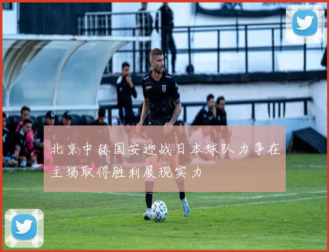 北京中赫国安迎战日本球队力争在主场取得胜利展现实力