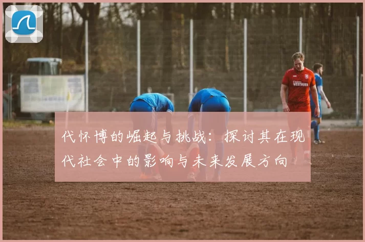 代怀博的崛起与挑战：探讨其在现代社会中的影响与未来发展方向