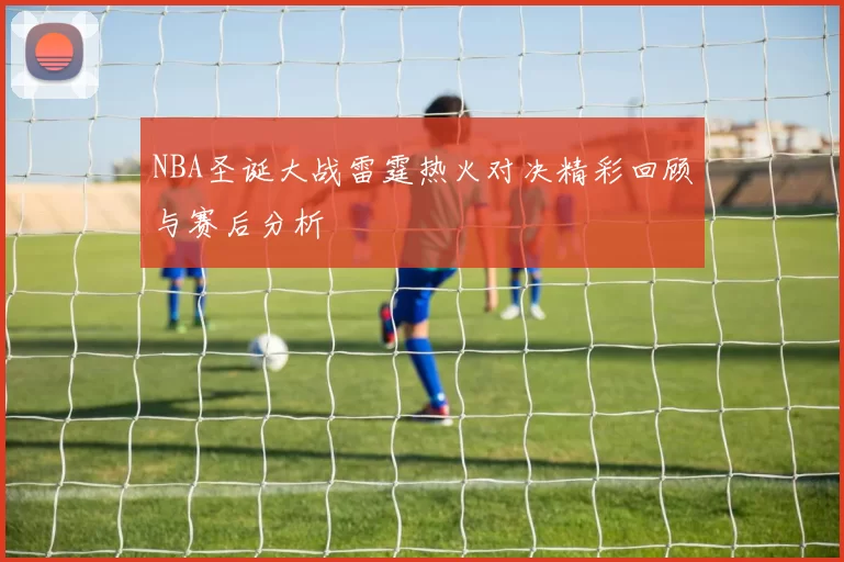 NBA圣诞大战雷霆热火对决精彩回顾与赛后分析