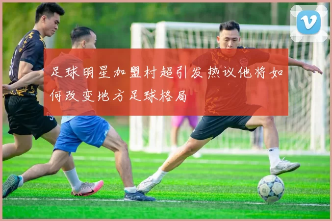 足球明星加盟村超引发热议他将如何改变地方足球格局