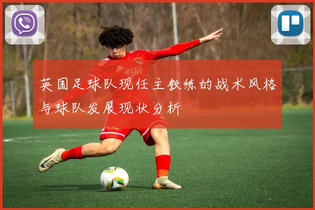 英国足球队现任主教练的战术风格与球队发展现状分析