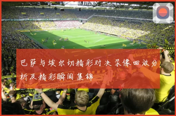 巴萨与埃尔切精彩对决录像回放分析及精彩瞬间集锦