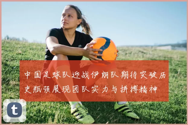 中国足球队迎战伊朗队期待突破历史瓶颈展现团队实力与拼搏精神