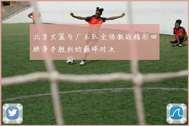 北京女篮与广东队全场激战精彩回顾争夺胜利的巅峰对决
