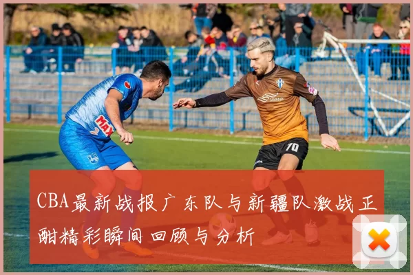 CBA最新战报广东队与新疆队激战正酣精彩瞬间回顾与分析