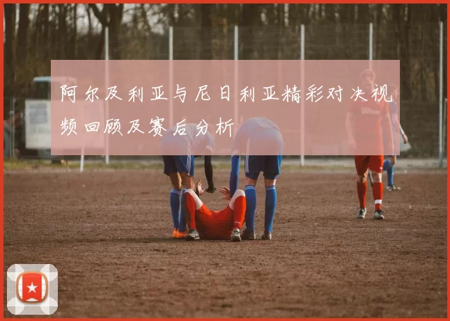 阿尔及利亚与尼日利亚精彩对决视频回顾及赛后分析