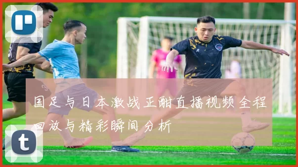 国足与日本激战正酣直播视频全程回放与精彩瞬间分析